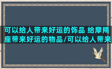 可以给人带来好运的饰品 给摩羯座带来好运的物品/可以给人带来好运的饰品 给摩羯座带来好运的物品-我的网站